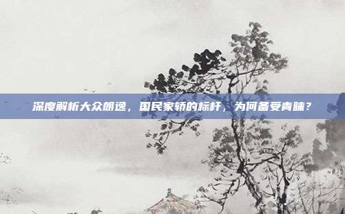深度解析大众朗逸，国民家轿的标杆，为何备受青睐？