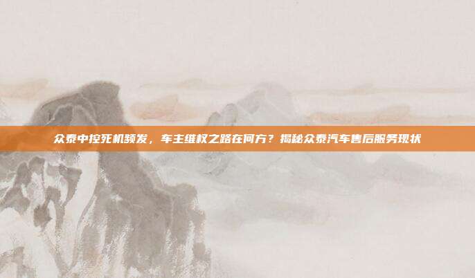 众泰中控死机频发，车主维权之路在何方？揭秘众泰汽车售后服务现状