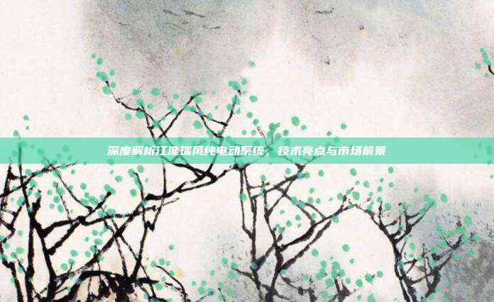 深度解析江淮瑞风纯电动系统，技术亮点与市场前景