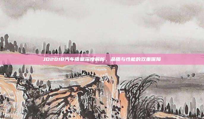 JD2018汽车质量深度解析，品质与性能的双重保障