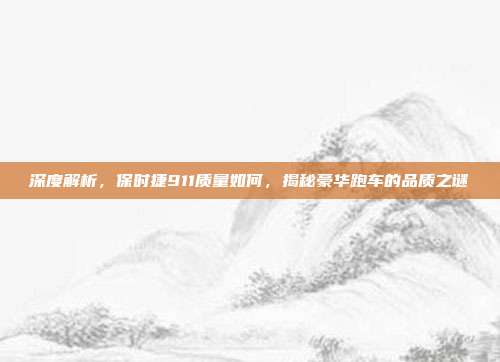 深度解析，保时捷911质量如何，揭秘豪华跑车的品质之谜