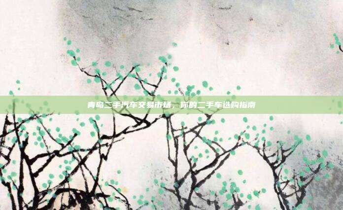 青岛二手汽车交易市场，你的二手车选购指南