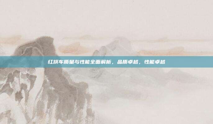 红旗车质量与性能全面解析，品质卓越，性能卓越