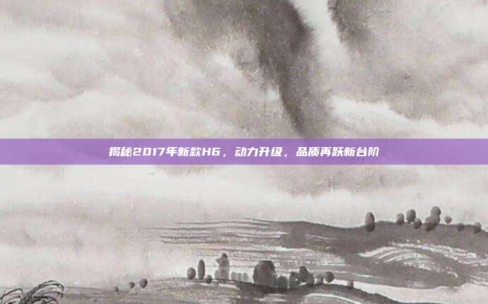 揭秘2017年新款H6，动力升级，品质再跃新台阶