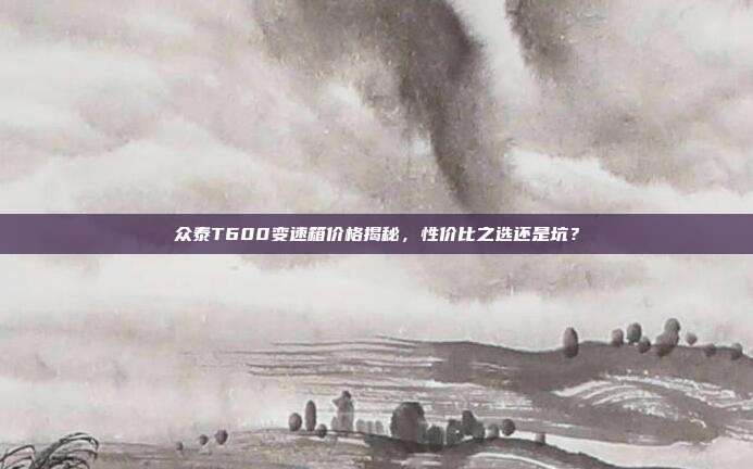 众泰T600变速箱价格揭秘，性价比之选还是坑？