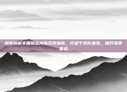 深度解析丰田锐志内饰改装指南，打造个性化座驾，提升驾驶体验