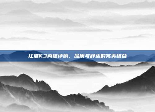 江淮K3内饰评测，品质与舒适的完美结合