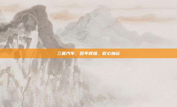 三菱汽车，百年辉煌，匠心独运