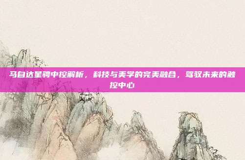 马自达星骋中控解析，科技与美学的完美融合，驾驭未来的触控中心