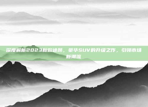 深度解析2023新款途昂，豪华SUV的升级之作，引领市场新潮流