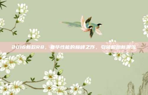 2016新款R8，奢华性能的巅峰之作，引领超跑新潮流