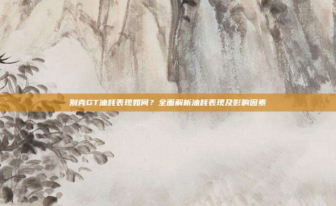 别克GT油耗表现如何？全面解析油耗表现及影响因素