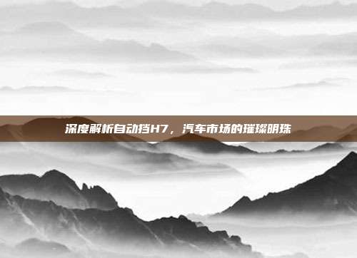 深度解析自动挡H7，汽车市场的璀璨明珠