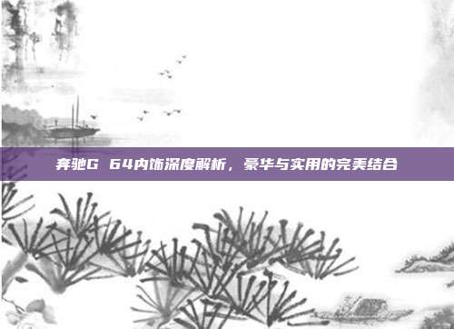奔驰G 64内饰深度解析，豪华与实用的完美结合