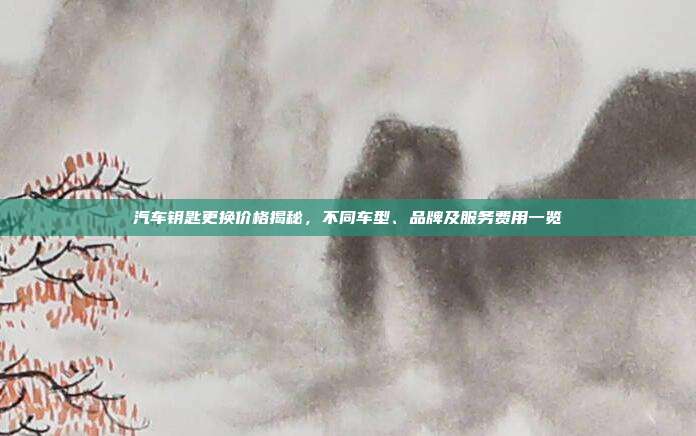 汽车钥匙更换价格揭秘，不同车型、品牌及服务费用一览