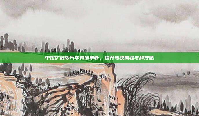 中控扩展版汽车内饰革新，提升驾驶体验与科技感