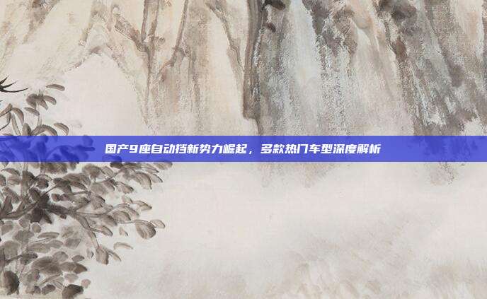 国产9座自动挡新势力崛起，多款热门车型深度解析