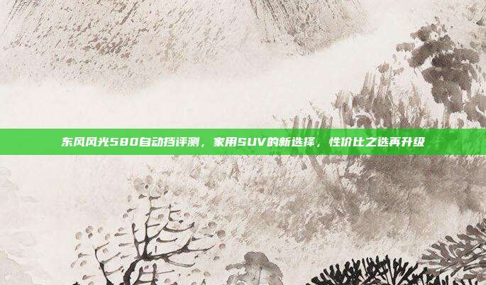 东风风光580自动挡评测，家用SUV的新选择，性价比之选再升级