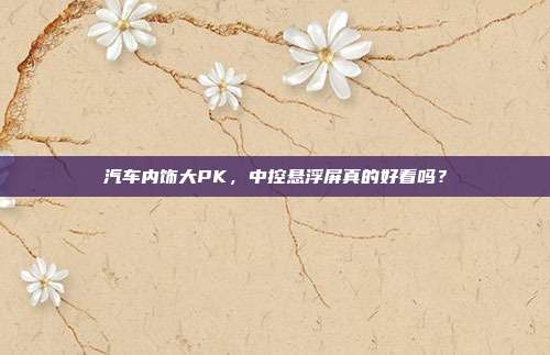 汽车内饰大PK，中控悬浮屏真的好看吗？