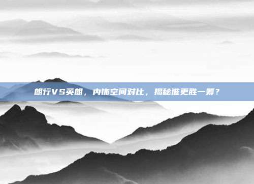朗行VS英朗，内饰空间对比，揭秘谁更胜一筹？