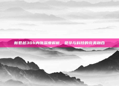 新君越30h内饰深度解析，豪华与科技的完美融合