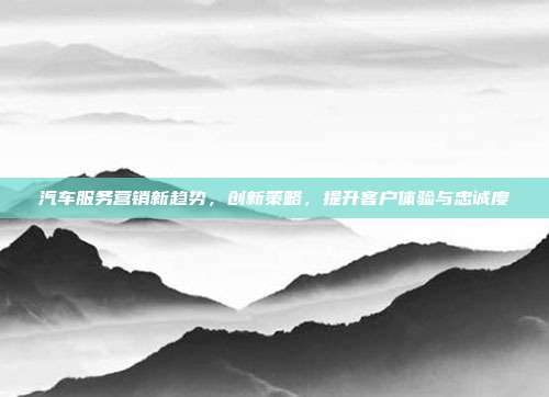 汽车服务营销新趋势，创新策略，提升客户体验与忠诚度