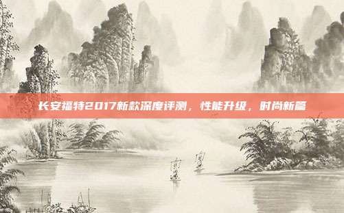 长安福特2017新款深度评测，性能升级，时尚新篇