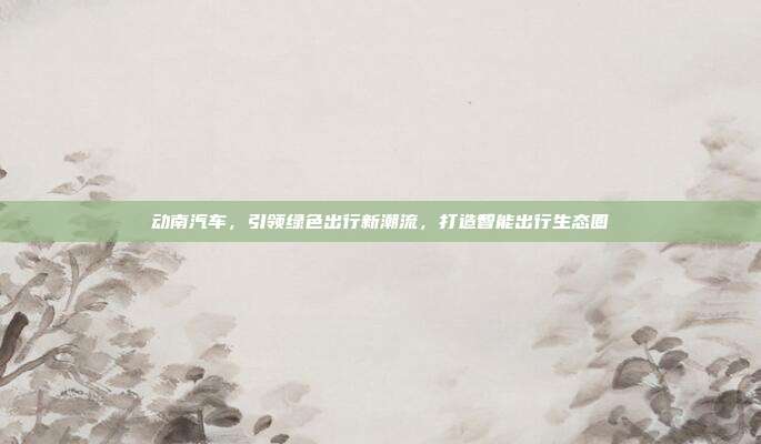 动南汽车，引领绿色出行新潮流，打造智能出行生态圈