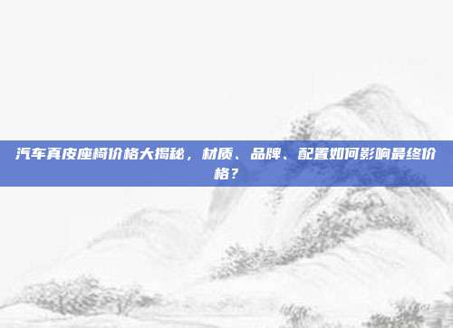汽车真皮座椅价格大揭秘，材质、品牌、配置如何影响最终价格？