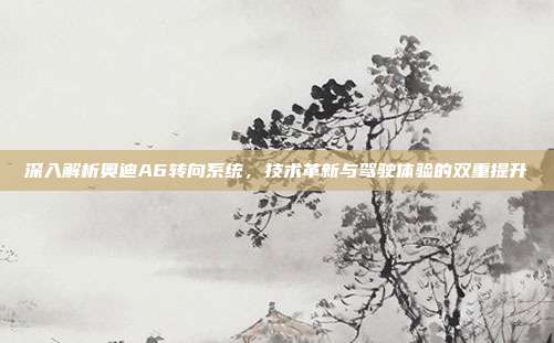 深入解析奥迪A6转向系统，技术革新与驾驶体验的双重提升