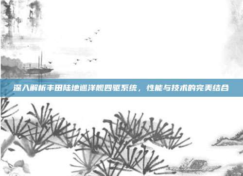 深入解析丰田陆地巡洋舰四驱系统，性能与技术的完美结合
