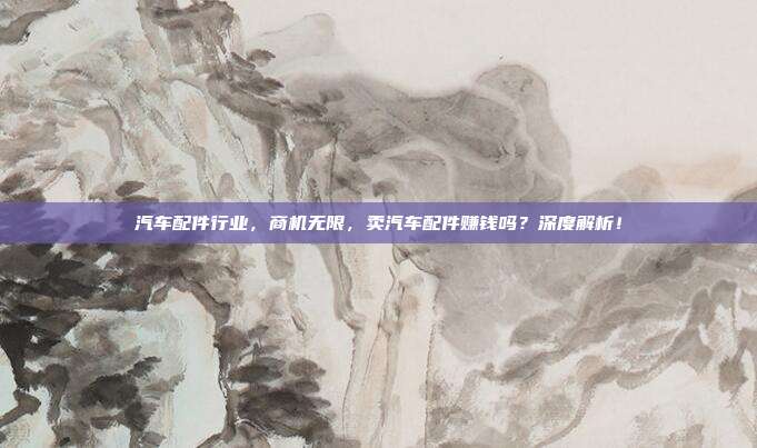 汽车配件行业，商机无限，卖汽车配件赚钱吗？深度解析！