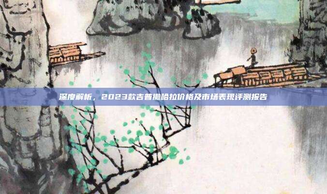 深度解析，2023款吉普撒哈拉价格及市场表现评测报告