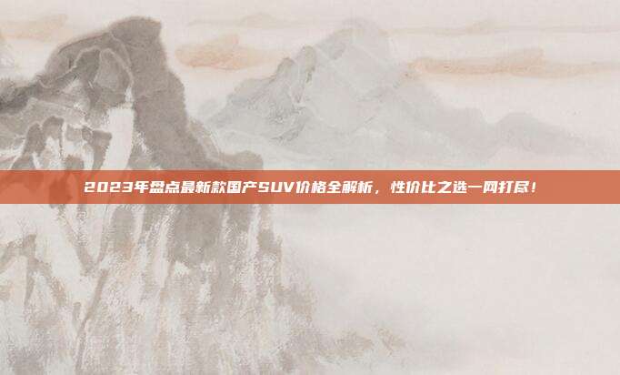 2023年盘点最新款国产SUV价格全解析，性价比之选一网打尽！