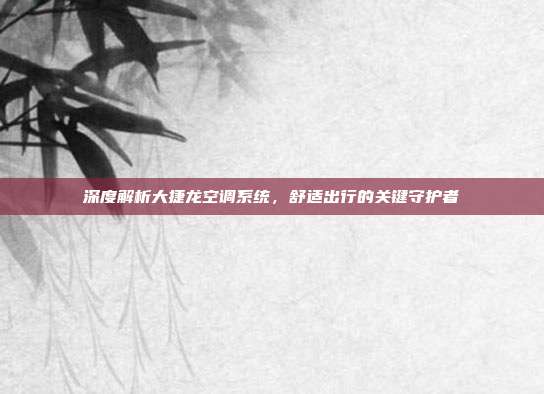 深度解析大捷龙空调系统，舒适出行的关键守护者