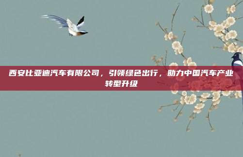 西安比亚迪汽车有限公司，引领绿色出行，助力中国汽车产业转型升级