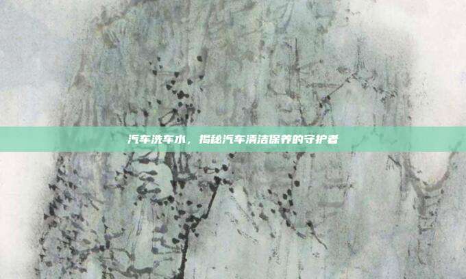 汽车洗车水，揭秘汽车清洁保养的守护者