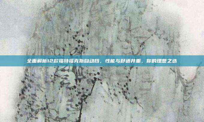 全面解析12款福特福克斯自动挡，性能与舒适并重，你的理想之选