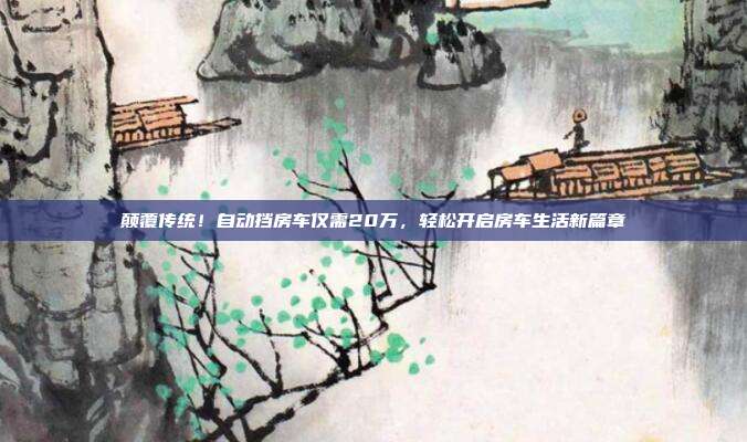 颠覆传统！自动挡房车仅需20万，轻松开启房车生活新篇章