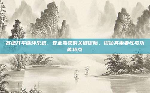 高速开车循环系统，安全驾驶的关键保障，揭秘其重要性与功能特点