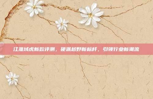 江淮域虎新款评测，硬派越野新标杆，引领行业新潮流