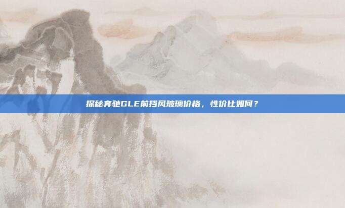 探秘奔驰GLE前挡风玻璃价格，性价比如何？