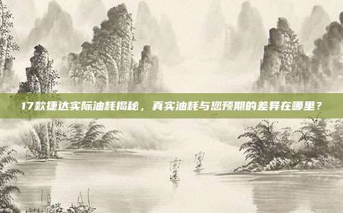 17款捷达实际油耗揭秘，真实油耗与您预期的差异在哪里？