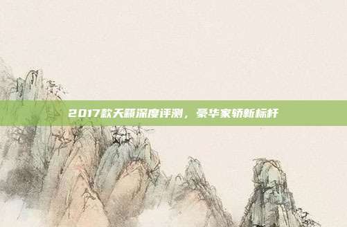 2017款天籁深度评测，豪华家轿新标杆