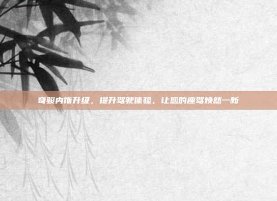 奇骏内饰升级，提升驾驶体验，让您的座驾焕然一新