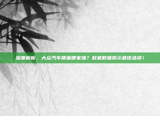 深度解析，大众汽车质量哪家强？权威数据揭示最佳选择！