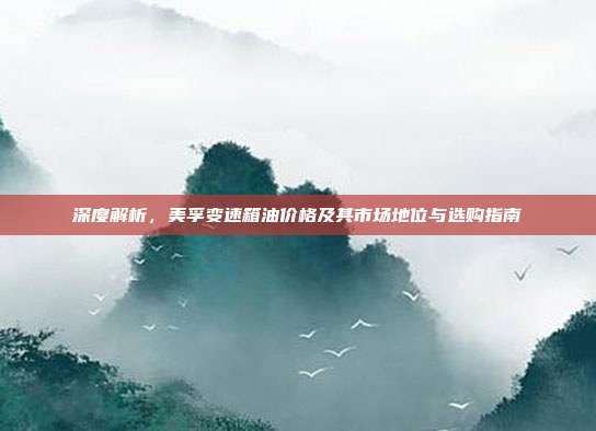 深度解析，美孚变速箱油价格及其市场地位与选购指南