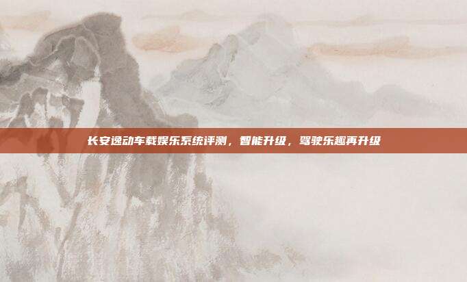 长安逸动车载娱乐系统评测，智能升级，驾驶乐趣再升级