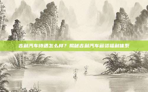 吉利汽车待遇怎么样？揭秘吉利汽车薪资福利体系