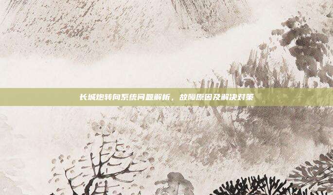 长城炮转向系统问题解析，故障原因及解决对策